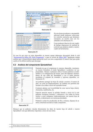 © Jose Ignacio González Gómez
31
Ilustración 33
Ilustración 34
De esta forma accedemos a una pantalla
adicional donde podremos seleccionar
los controles necesarios que deseamos
incorporar, en nuestro caso son los
señalados en la Ilustración 34.
Como podemos observar de este cuadro
de dialogo disponemos de multitud de
controles que podemos añadir a nuestro
cuadro de herramientas
En caso de que estos no esten disponibles en nuestro equipo deberemos descargarlo desde la web
“Herramienta de Office XP: Web Components” o para la versión de Office 2007. Igualmente señalar
tambien que si desarrollamos alguna aplicación excel con estos componentes el usuario final para poder
usarlos se los debera tambien que descargar.
6.2 Análisis del componente Spreadsheet.
Ilustración 35
Partiendo de que el componente lo tenemos disponible, insertamos
en nuestro formulario el citado Spreadsheet y podremos ver sus
propiedades. Ademas si pulsamos sobre el mismo podremos acceder
tambien a la configuración del mismo, para ello debemos situarnos
dentro de una celda del Spreadsheet y con el botón derecho
accedemos al conjunto de comandos y opciones diponibles, ver
Ilustración 36.
Así podremos proteger las hojas de calculo a mostrar, el numero de
ellas, asi como los desplazamientos, etc.Tambien nos permitira dar
formato a las celdas a traves de la pestaña format.
Contamos ademas con la posibilidad de crear nuevas hojas (sheet),
eliminarlas, modificarlas, etc.
Especial atención merece la pestaña formula a traves de la cual
podemos incorporar formulas y referencias a las celdas de forma
similar a como trabajamos tradicionalemente con nuestra hoja de
calculo, evidentemente con ciertas peculiaridades.
Podremos ocultar los encabezados de fila y columna, disponer de un
menu contextual asociado al citado componente.
Destacar que no podemos vincular directamente los datos de nuestra hoja de calculo a nuestro
Spreadsheet1 sino que deberemos importalos a traves de una rutina.
 