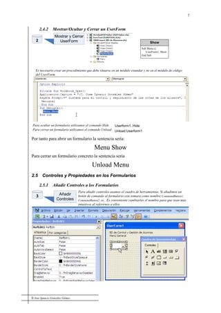 © Jose Ignacio González Gómez
7
2.4.2 Mostrar/Ocultar y Cerrar un UserForm
2
Mostrar y Cerrar
UserForm
Es necesario crear un procedimiento que debe situarse en un módulo estandar y no en el módulo de código
del UserForm.
Show
Sub Menu ()
UserForm1. Show
End Sub
Para cerrar un formulario utilizamos el comando Unload Unload Userform1
Para ocultar un formulario utilizamos el comando Hide Userform1. Hide
Por tanto para abrir un formulario la sentencia sería:
Menu Show
Para cerrar un formulario concreto la sentencia seria
Unload Menu
2.5 Controles y Propiedades en los Formularios
2.5.1 Añadir Controles a los Formularios
Añadir
Controles
Para añadir controles usamos el cuadro de herramientas. Si añadimos un
botón de comando al formulario este tomara como nombre CommandButton1,
CommandButton2, etc.. Es conveniente cambiarles el nombre para que sean más
intuitivos al referirnos a ellos
3
 