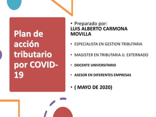 Plan de
acción
tributario
por COVID-
19
• Preparado por:
LUIS ALBERTO CARMONA
MOVILLA
• ESPECIALISTA EN GESTION TRIBUTARIA
• MAGISTER EN TRIBUTARIA U. EXTERNADO
• DOCENTE UNIVERSITARIO
• ASESOR EN DIFERENTES EMPRESAS
• ( MAYO DE 2020)
 