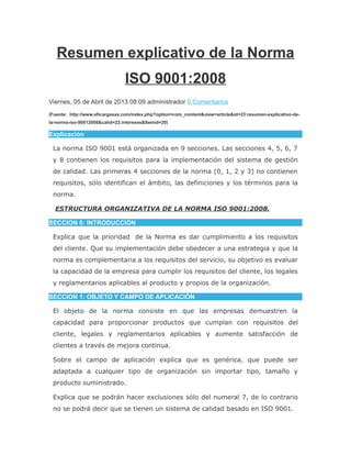 Resumen explicativo de la Norma
ISO 9001:2008
Viernes, 05 de Abril de 2013 08:09 administrador 0 Comentarios
(Fuente: http://www.eficargasas.com/index.php?option=com_content&view=article&id=23:resumen-explicativo-de-
la-norma-iso-90012008&catid=22:intereses&Itemid=20)
Explicación
La norma ISO 9001 está organizada en 9 secciones. Las secciones 4, 5, 6, 7
y 8 contienen los requisitos para la implementación del sistema de gestión
de calidad. Las primeras 4 secciones de la norma (0, 1, 2 y 3) no contienen
requisitos, sólo identifican el ámbito, las definiciones y los términos para la
norma.
ESTRUCTURA ORGANIZATIVA DE LA NORMA ISO 9001:2008.
SECCION 0: INTRODUCCIÓN
Explica que la prioridad de la Norma es dar cumplimiento a los requisitos
del cliente. Que su implementación debe obedecer a una estrategia y que la
norma es complementaria a los requisitos del servicio, su objetivo es evaluar
la capacidad de la empresa para cumplir los requisitos del cliente, los legales
y reglamentarios aplicables al producto y propios de la organización.
SECCION 1: OBJETO Y CAMPO DE APLICACIÓN
El objeto de la norma consiste en que las empresas demuestren la
capacidad para proporcionar productos que cumplan con requisitos del
cliente, legales y reglamentarios aplicables y aumente satisfacción de
clientes a través de mejora continua.
Sobre el campo de aplicación explica que es genérica, que puede ser
adaptada a cualquier tipo de organización sin importar tipo, tamaño y
producto suministrado.
Explica que se podrán hacer exclusiones sólo del numeral 7, de lo contrario
no se podrá decir que se tienen un sistema de calidad basado en ISO 9001.
 