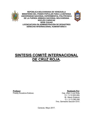 REPÚBLICA BOLIVARIANA DE VENEZUELA
MINISTERIO DEL PODER POPULAR PARA LA DEFENSA
UNIVERSIDAD NACIONAL EXPERIMENTAL POLITÉCNICA
DE LA FUERZA ARMADA NACIONAL BOLIVARIANA
NÚCLEO CARACAS
SEDE CHUAO
LICENCIATURA EN ADMINISTRACIÓN DE DESASTRES
DERECHO INTERNACIONAL HUMANITARIO II
SINTESIS COMITÉ INTERNACIONAL
DE CRUZ ROJA.
Profesor: Realizado Por:
Freddy Escalona Estévez. Cap. (Ejer.) Luis Ávila.
C.I.: V-12.925.959.
Br. Alexis Graterol.
C.I.: V-13.380.290.
7mo. Semestre Sección D-01.
Caracas, Mayo 2017.
 