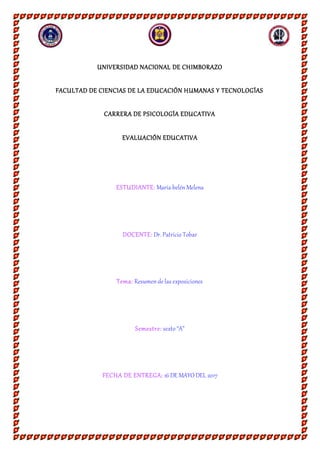 UNIVERSIDAD NACIONAL DE CHIMBORAZO
FACULTAD DE CIENCIAS DE LA EDUCACIÓN HUMANAS Y TECNOLOGÍAS
CARRERA DE PSICOLOGÍA EDUCATIVA
EVALUACIÓN EDUCATIVA
ESTUDIANTE: María belénMelena
DOCENTE: Dr. Patricio Tobar
Tema: Resumende las exposiciones
Semestre: sexto “A”
FECHA DE ENTREGA: 16 DE MAYO DEL 2017
 