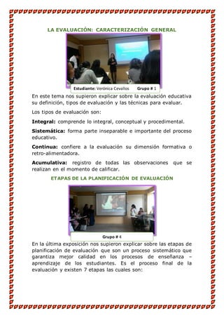 LA EVALUACIÓN: CARACTERIZACIÓN GENERAL
En este tema nos supieron explicar sobre la evaluación educativa
su definición, tipos de evaluación y las técnicas para evaluar.
Los tipos de evaluación son:
Integral: comprende lo integral, conceptual y procedimental.
Sistemática: forma parte inseparable e importante del proceso
educativo.
Continua: confiere a la evaluación su dimensión formativa o
retro-alimentadora.
Acumulativa: registro de todas las observaciones que se
realizan en el momento de calificar.
ETAPAS DE LA PLANIFICACIÓN DE EVALUACIÓN
En la última exposición nos supieron explicar sobre las etapas de
planificación de evaluación que son un proceso sistemático que
garantiza mejor calidad en los procesos de enseñanza –
aprendizaje de los estudiantes. Es el proceso final de la
evaluación y existen 7 etapas las cuales son:
Estudiante: Verónica Cevallos Grupo # 1
Grupo # 4
 