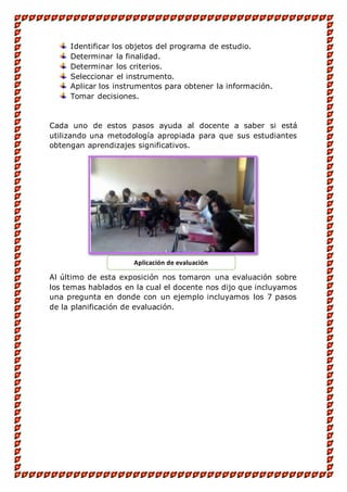 Identificar los objetos del programa de estudio.
Determinar la finalidad.
Determinar los criterios.
Seleccionar el instrumento.
Aplicar los instrumentos para obtener la información.
Tomar decisiones.
Cada uno de estos pasos ayuda al docente a saber si está
utilizando una metodología apropiada para que sus estudiantes
obtengan aprendizajes significativos.
Al último de esta exposición nos tomaron una evaluación sobre
los temas hablados en la cual el docente nos dijo que incluyamos
una pregunta en donde con un ejemplo incluyamos los 7 pasos
de la planificación de evaluación.
Aplicación de evaluación
 