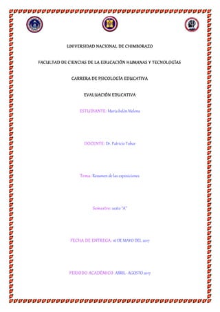 UNIVERSIDAD NACIONAL DE CHIMBORAZO
FACULTAD DE CIENCIAS DE LA EDUCACIÓN HUMANAS Y TECNOLOGÍAS
CARRERA DE PSICOLOGÍA EDUCATIVA
EVALUACIÓN EDUCATIVA
ESTUDIANTE: María belénMelena
DOCENTE: Dr. Patricio Tobar
Tema: Resumende las exposiciones
Semestre: sexto “A”
FECHA DE ENTREGA: 16 DE MAYO DEL 2017
PERIODO ACADÉMICO:ABRIL- AGOSTO 2017
 