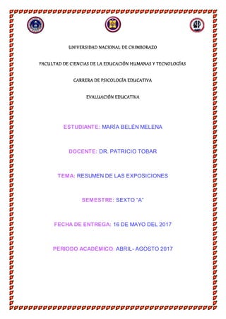 UNIVERSIDAD NACIONAL DE CHIMBORAZO
FACULTAD DE CIENCIAS DE LA EDUCACIÓN HUMANAS Y TECNOLOGÍAS
CARRERA DE PSICOLOGÍA EDUCATIVA
EVALUACIÓN EDUCATIVA
ESTUDIANTE: MARÍA BELÉN MELENA
DOCENTE: DR. PATRICIO TOBAR
TEMA: RESUMEN DE LAS EXPOSICIONES
SEMESTRE: SEXTO “A”
FECHA DE ENTREGA: 16 DE MAYO DEL 2017
PERIODO ACADÉMICO: ABRIL- AGOSTO 2017
 