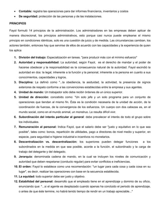  Contable: registra las operaciones para dar informes financieros, inventarios y costos
 De seguridad: protección de las personas y de las instalaciones.
PRINCIPIOS
Fayol formuló 14 principios de la administración. Los administradores en las empresas deben aplicar de
manera discrecional, los principios administrativos, esto porque casi nunca puede emplearse el mismo
principio en condiciones idénticas, solo es una cuestión de juicio y de medida. Las circunstancias cambian, los
actores también, entonces hay que servirse de ellos de acuerdo con las capacidades y la experiencia de quien
los aplica
1. División del trabajo: Especialización en tareas. "para producir más con el mínimo esfuerzo"
2. Autoridad y responsabilidad: La autoridad, según Fayol, es el derecho de mandar y el poder de
hacerse obedecer y la responsabilidad es la consecuencia natural de la autoridad. Fayol escindió la
autoridad en dos: la legal, inherente a la función y la personal, inherente a la persona en cuanto a sus
conocimientos, capacidades y logros.
3. Disciplina: La definió como "...la obediencia, la asiduidad, la actividad, la presencia de signos
exteriores de respeto conforme a las convenciones establecidas entre la empresa y sus agentes.
4. Unidad de mando: Un trabajador sólo debe recibir órdenes de un único superior.
5. Unidad de dirección: concebido como: "Un solo jefe y un solo programa para un conjunto de
operaciones que tiendan al mismo fin. Ésta es la condición necesaria de la unidad de acción, de la
coordinación de fuerzas, de la convergencia de los esfuerzos. Un cuerpo con dos cabezas es, en el
mundo social, como en el mundo animal, un monstruo. Le resulta difícil vivir.
6. Subordinación del interés particular al general: debe prevalecer el interés de todo el grupo sobre
los individuales.
7. Remuneración al personal: Indica Fayol, que el salario debe ser "justo y equitativo en lo que sea
posible", tales como: bonos, repartición de utilidades, pago a directores de nivel medio y superior, en
especie, para seguridad e higiene industrial e incentivos no monetarios.
8. Descentralización vs. descentralización: los superiores pueden delegar funciones a los
subordinados en la medida en que sea posible, acorde a la función, el subordinado y la carga de
trabajo del delegante y del delegado.
9. Jerarquía: denominada cadena de mando, en la cual se incluyen los niveles de comunicación y
autoridad que deben respetarse (conducto regular) para evitar conflictos e ineficiencias.
10. El orden: Fayol lo establece como una recomendación: "un lugar para cada cosa y cada cosa en su
lugar", es decir, realizar las operaciones con base en la secuencia establecida.
11. La equidad: todo superior debe ser justo y objetivo.
12. Estabilidad del personal: desarrollo que el empleado tiene en el aprendizaje y dominio de su oficio,
enunciando que: "...si el agente es desplazado cuando apenas ha concluido el periodo de aprendizaje,
o antes de que éste termine, no habrá tenido tiempo de rendir en un trabajo apreciable..."
 