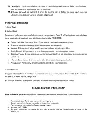 13. La iniciativa: Fayol destaca la importancia de la creatividad para el desarrollo de las organizaciones,
para que éstas no se anquilosen y sean de corta vida.
14. Unión de personal: es importante la unión del personal para el trabajo en grupo, y por ende, los
administradores deben procurar la cohesión del personal.
PRINCIPALES EXPONENTES
1. Henry Fayol
2. Luther Gulick
fue seguidor de las tesis acerca de la Administración propuestas por Fayol. El vió las funciones administrativas
como universales, proponiendo siete actividades denominadas POSDCORB
 Planear: definición de una ruta de acción para lograr los propósitos organizacionales
 Organizar: estructurar formalmente las actividades de la organización
 Asesorar: Entrenamiento del personal creando condiciones laborales favorables
 Dirigir: Ejercicio del liderazgo en la toma de decisiones sobre las actividades a efectuar
 Coordinar:Función llevada a cabo que permite la sincronización de los recursos en la ejecución de las
actividades
 informar: Comunicación de la información a los diferentes niveles organizacionales
 Presupuestar: Planeación y control fiscal de las actividades organizacionales
3. Vilfredo Pareto
El aporte más importante de Pareto es el principio que lleva su nombre, el cual dice: "el 20% de las variables
causa el 80% de los efectos" o regla 20-80.
El "Principio de Pareto" es empleado como una de las herramientas para el control de calidad.
ESCUELA CIENTÍFICA O “TAYLORISMO”
LO MÁS IMPORTANTE: El mecanicismo; los tiempos y movimientos del trabajador. Escuela americana.
- Frederick Winslow Taylor es el exponente más importante
- Estudió los movimientos del trabajador optimizando la producción
- Tuvo en cuenta el método científico para sus principios
- Auge de 1900 a 1940
- Su mayor motivación para crear los principios era evitar que se desperdiciaran recursos por la
producción
 