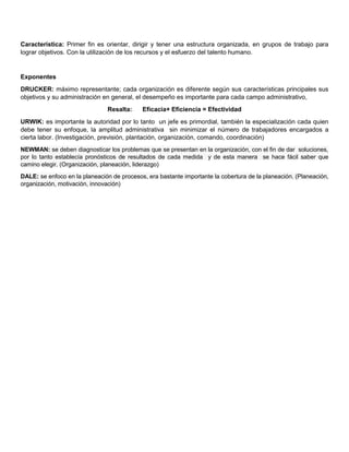 Característica: Primer fin es orientar, dirigir y tener una estructura organizada, en grupos de trabajo para
lograr objetivos. Con la utilización de los recursos y el esfuerzo del talento humano.
Exponentes
DRUCKER: máximo representante; cada organización es diferente según sus características principales sus
objetivos y su administración en general, el desempeño es importante para cada campo administrativo,
Resalta: Eficacia+ Eficiencia = Efectividad
URWIK: es importante la autoridad por lo tanto un jefe es primordial, también la especialización cada quien
debe tener su enfoque, la amplitud administrativa sin minimizar el número de trabajadores encargados a
cierta labor. (Investigación, previsión, plantación, organización, comando, coordinación)
NEWMAN: se deben diagnosticar los problemas que se presentan en la organización, con el fin de dar soluciones,
por lo tanto establecía pronósticos de resultados de cada medida y de esta manera se hace fácil saber que
camino elegir. (Organización, planeación, liderazgo)
DALE: se enfoco en la planeación de procesos, era bastante importante la cobertura de la planeación. (Planeación,
organización, motivación, innovación)
 