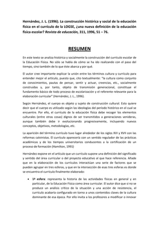 Hernández, J. L. (1996). La construcción histórica y social de la educación
física en el currículo de la LOGSE, ¿una nueva definición de la educación
física escolar? Revista de educación, 311, 1996, 51 – 76.



                                   RESUMEN
En este texto se analiza histórica y socialmente la construcción del currículo escolar de
la Educación Física. No sólo se habla de cómo se ha ido realizando con el paso del
tiempo, sino también de lo que éste abarca y por qué.

El autor cree importante explicar la unión entre los términos cultura y currículo para
entender mejor el artículo, puesto que, cito textualmente: “la cultura como conjunto
de conocimientos, pautas de pensar, sentir y actuar, creencias, etc., socialmente
construidas y, por tanto, objeto de transmisión generacional, constituye el
fundamento básico de todo proceso de escolarización y el referente relevante para la
elaboración curricular” (Hernández, J. L., 1996).

Según Hernández, el cuerpo es objeto y sujeto de construcción cultural. Esto quiere
decir que el cuerpo es utilizado según las ideologías del período histórico en el cual se
encuentre. Por ello, el currículo de la educación física debe recoger los elementos
culturales (entre otras cosas) dignos de ser transmitidos a generaciones venideras,
aunque también debe ir evolucionando progresivamente, incluyendo nuevos
conceptos, objetivos, metodologías, etc.

La aparición del término currículo tuvo lugar alrededor de los siglos XVI y XVII con las
reformas calvinistas. El currículo aparecería con un sentido regulador de las prácticas
académicas y de los tiempos universitarios conducentes a la certificación de un
proceso de formación (Hamilton, 1991)

Hernández expone en el artículo que un currículo supone una definición del significado
y sentido del área curricular o del proyecto educativo al que hace referencia. Añade
que en la elaboración de los currículos interactúan una serie de factores que se
pueden agrupar en tres esferas, y que en la intersección de esas tres esferas es donde
se encuentra el currículo finalmente elaborado:

      1ª esfera: representa la historia de las actividades físicas en general y en
       particular, de la Educación Física como área curricular. El autor dice que si no se
       produce un análisis crítico de la situación y una acción de resistencia, el
       currículo acabaría configurado en torno a unos contenidos claves de la cultura
       dominante de esa época. Por ello invita a los profesores a modificar o innovar
 