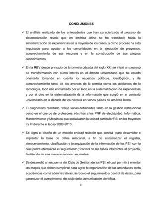 11
CONCLUSIONES
 El análisis realizado de los antecedentes que han caracterizado el proceso de
sistematización revela que en américa latina se ha transitado hacia la
sistematización de experiencias en la mayoría de los casos, y dicho proceso ha sido
impulsado para ayudar a las comunidades en la ejecución de proyectos,
aprovechamiento de sus recursos y en la construcción de sus propios
conocimientos.
 En la RBV desde principio de la primera década del siglo XXI se inició un proceso
de transformación con sumo interés en el ámbito universitario que ha estado
orientado tomando en cuenta los aspectos políticos, ideológicos, y de
aprovechamiento tanto de los avances de la ciencia como los adelantos de la
tecnología, todo ello enmarcado por un lado en la sistematización de experiencias
y por el otro en la sistematización de la información que surgió en el contexto
universitario en la década de los noventa en varios países de américa latina.
 El diagnóstico realizado reflejó varias debilidades tanto en la gestión institucional
como en el cuerpo de profesores adscritos a los PNF de electricidad, Informática,
Mantenimiento y Mecánica que socializaron la unidad curricular PSI en los trayectos
I y III durante el lapso 2009-2010.
 Se logró el diseño de un modelo entidad relación que servirá para desarrollar e
implantar la base de datos relacional, a fin de sistematizar el registro,
almacenamiento, clasificación y jerarquización de la información de los PSI, con lo
cual podrá efectuarse el seguimiento y control de las fases inherentes al proyecto,
facilitando de esa manera conocer su estatus.
 Se desarrolló un esquema del Ciclo de Gestión de los PSI, el cual permitirá orientar
las etapas que deben cumplirse para lograr la organización de las actividades tanto
académicas como administrativas, así como el seguimiento y control de éstas, para
garantizar el cumplimiento del ciclo de la comunicación científica.
 