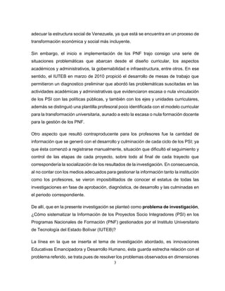 3
adecuar la estructura social de Venezuela, ya que está se encuentra en un proceso de
transformación económica y social más incluyente.
Sin embargo, el inicio e implementación de los PNF trajo consigo una serie de
situaciones problemáticas que abarcan desde el diseño curricular, los aspectos
académicos y administrativos, la gobernabilidad e infraestructura, entre otros. En ese
sentido, el IUTEB en marzo de 2010 propició el desarrollo de mesas de trabajo que
permitieron un diagnostico preliminar que abordó las problemáticas suscitadas en las
actividades académicas y administrativas que evidenciaron escasa o nula vinculación
de los PSI con las políticas públicas, y también con los ejes y unidades curriculares,
además se distinguió una plantilla profesoral poco identificada con el modelo curricular
para la transformación universitaria, aunado a esto la escasa o nula formación docente
para la gestión de los PNF.
Otro aspecto que resultó contraproducente para los profesores fue la cantidad de
información que se generó con el desarrollo y culminación de cada ciclo de los PSI; ya
que ésta comenzó a registrarse manualmente, situación que dificultó el seguimiento y
control de las etapas de cada proyecto, sobre todo al final de cada trayecto que
correspondería la socialización de los resultados de la investigación. En consecuencia,
al no contar con los medios adecuados para gestionar la información tanto la institución
como los profesores, se vieron imposibilitados de conocer el estatus de todas las
investigaciones en fase de aprobación, diagnóstica, de desarrollo y las culminadas en
el periodo correspondiente.
De allí, que en la presente investigación se planteó como problema de investigación,
¿Cómo sistematizar la Información de los Proyectos Socio Integradores (PSI) en los
Programas Nacionales de Formación (PNF) gestionados por el Instituto Universitario
de Tecnología del Estado Bolívar (IUTEB)?
La línea en la que se inserta el tema de investigación abordado, es innovaciones
Educativas Emancipadora y Desarrollo Humano, ésta guarda estrecha relación con el
problema referido, se trata pues de resolver los problemas observados en dimensiones
 