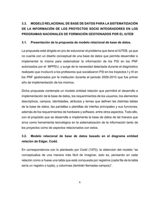 8
3.3. MODELO RELACIONAL DE BASE DE DATOS PARA LA SISTEMATIZACIÓN
DE LA INFORMACIÓN DE LOS PROYECTOS SOCIO INTEGRADORES EN LOS
PROGRAMAS NACIONALES DE FORMACIÓN GESTIONADOS POR EL IUTEB
3.1. Presentación de la propuesta de modelo relacional de base de datos.
La propuesta está dirigida en pro de solucionar el problema que tiene el IUTEB, ya que
no cuenta con un diseño conceptual de una base de datos que permita desarrollar e
implementar la misma para sistematizar la información de los PSI en los PNF
autorizados por el MPPEU, y surge de la necesidad detectada durante el diagnóstico
realizado que involucró a los profesores que socializaron PSI en los trayectos I y III en
los PNF gestionados por la institución durante el periodo 2009-2010 que fue primer
año de implementación de los mismos.
Dicha propuesta contempla un modelo entidad relación que permitirá el desarrollo e
implementación de la base de datos, los requerimientos de los usuarios, los elementos
descriptivos, campos, identidades, atributos y temas que definen las distintas tablas
de la base de datos, las pantallas o plantillas de interfaz principales y sus funciones,
además de los requerimientos de hardware y software, entre otros aspectos. Todo ello,
con el propósito que se desarrolle e implemente la base de datos de tal manera que
sirva como herramienta tecnológica en la sistematización de la información tanto de
los proyectos como de aspectos relacionados con estos.
3.2. Modelo relacional de base de datos basado en el diagrama entidad
relación de Edgar, Codd.
En correspondencia con lo planteado por Codd (1970), la obtención del modelo “se
conceptualiza de una manera más fácil de imaginar, esto es, pensando en cada
relación como si fuese una tabla que está compuesta por registros (cada fila de la tabla
sería un registro o tupla), y columnas (también llamadas campos)”.
 