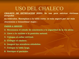 USO DEL CHALECO CHALECO DE EXTRICACION  (KED): Se usa para extricar víctimas atrapadas en vehículos. Reemplaza a la tabla corta:  es más seguro por ser más  Anatómico e inmovilizar mejor .- PASOS A SEGUIR   : Reconozca el estado de conciencia y la seguridad de la vía aérea. Lleve a la víctima a la posición natural. Coloque el collar cervical. Coloque el chaleco. Asegure los miembros atándolos. Coloque la tabla larga. Extrique el paciente. 