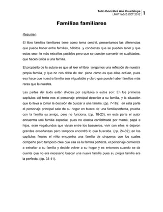 Tello González Ana Guadalupe
                                                                LMKT//A5//5.OCT.2012   1
                            Familias familiares

Resumen

El libro familias familiares tiene como tema central, presentarnos las diferencias
que puede haber entre familias, hábitos y conductas que se pueden tener y que
estos sean lo más extraños posibles pero que se pueden convertir en cualidades,
que hacen única a una familia.

El propósito de la autora es que al leer el libro tengamos una reflexión de nuestra
propia familia, y que no nos debe de dar pena como es que ellos actúan, pues
eso hace que nuestra familia sea inigualable y claro que puede haber familias más
raras que la nuestra.

Las partes del texto están dividas por capítulos y estas son: En los primeros
capítulos del texto nos el personaje principal describe a su familia, y la situación
que lo lleva a tomar la decisión de buscar a una familia. (pp. 7-18); en esta parte
el personaje principal sale de su hogar en busca de una familiaperfecta, prueba
con la familia su amigo, pero no funciona. (pp. 18-23); en esta parte el autor
encuentra una familia especial, pues no estaba conformada por mamá, papá e
hijos, eran vagabundos que vivían entre los basureros, vivir con ellos le dejaron
grandes enseñanzas pero tampoco encontró lo que buscaba. (pp. 24-32); en los
capítulos finales el niño encuentra una familia de cirqueros con los cuales
comparte pero tampoco cree que esa es la familia perfecta, el personaje comienza
a extrañar a su familia y decide volver a su hogar y es entonces cuando se da
cuenta que no era necesario buscar una nueva familia pues su propia familia era
la perfecta. (pp. 33-41).
 