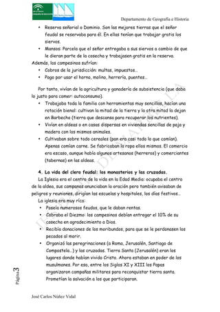 Departamento de Geografía e Historia 
• Reserva señorial o Dominio. Son las mejores tierras que el señor 
feudal se reservaba para él. En ellas tenían que trabajar gratis los 
siervos. 
• Mansos: Parcela que el señor entregaba a sus siervos a cambio de que 
le dieran parte de la cosecha y trabajasen gratis en la reserva. 
Además, los campesinos sufrían: 
• Cobros de la jurisdicción: multas, impuestos… 
• Pago por usar el horno, molino, herrería, puentes… 
Por tanto, vivían de la agricultura y ganadería de subsistencia (que daba 
lo justo para comer: autoconsumo). 
• Trabajaba toda la familia con herramientas muy sencillas, hacían una 
rotación bienal: cultivan la mitad de la tierra y la otra mitad la dejan 
en Barbecho (tierra que descansa para recuperar los nutrientes). 
• Vivían en aldeas o en casas dispersas en viviendas sencillas de paja y 
madera con los mismos animales. 
• Cultivaban sobre todo cereales (pan era casi todo lo que comían). 
Apenas comían carne. Se fabricaban la ropa ellos mismos. El comercio 
era escaso, aunque había algunos artesanos (herreros) y comerciantes 
(tabernas) en las aldeas. 
4. La vida del clero feudal: los monasterios y las cruzadas. 
La Iglesia era el centro de la vida en la Edad Media: ocupaba el centro 
de la aldea, sus campanas anunciaban la oración pero también avisaban de 
peligros y reuniones, dirigían las escuelas y hospitales, los días festivos… 
La iglesia era muy ríca: 
• Poseía numerosos feudos, que le daban rentas. 
• Cobraba el Diezmo: los campesinos debían entregar el 10% de su 
cosecha en agradecimiento a Dios. 
• Recibía donaciones de los moribundos, para que se le perdonasen los 
pecados al morir. 
• Organizó las peregrinaciones (a Roma, Jerusalén, Santiago de 
Compostela…) y las cruzadas. Tierra Santa (Jerusalén) eran los 
lugares donde habían vivido Cristo. Ahora estaban en poder de los 
musulmanes. Por eso, entre los Siglos XI y XIII los Papas 
organizaron campañas militares para reconquistar tierra santa. 
Prometían la salvación a los que participaran. 
José Carlos Núñez Vidal Página3 
 