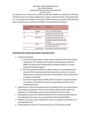 RESUMEN – FIBRILACIÓN AURICULAR
Mip. Ramsés Abundiz.
Hospital General de Zona #6, Ciudad Valles SLP.
Diciembre, 2017.
Los pacientes con FA tienen una calidad de vida peor debido a la presencia de síntomas
limitantes como son letargia, palpitaciones, disnea, opresión torácica, estrés psicosocial,
etc. La European Heart Rhythm Association (EHRA) propone una escala modificada para
guiar el tratamiento, así como para estadificar la severidad de los síntomas.
ENFERMEDADES CARDIOVASCULARES CONCOMITANTES
1. Insuficiencia cardiaca.
a. Con FEVI reducida (<40%): se debe utilizar, además de ACO, IECAs o ARA-II
combinados con inhibidores del receptor de angiotensina y neprilisina
(IRAN). Se puede utilizar b-bloqueadores y digoxina debido a su escaso
potencial inotrópico negativo.
b. Con FEVI conservada (>50%): se sugiere realizar un ecocardiograma para
evaluar la FEVI buscando evidencia de hipertrofia ventricular. El control
debe basarse en el balance de fluidos y enfermedades concomitantes (HTA
o isquemia miocárdica).
c. Con FEVI en rango medio (41-49%): difícil de valorar en pacientes durante
un episodio. Se recomienda estudio con especialista para definir entre
entidades anteriores.
2. Hipertensión: es factor de riesgo para ACV en episodios de FA, con complicaciones
hemorrágicas y progresión a FA recurrente. Deben utilizarse IECA o ARA-II (en
pacientes sin enfermedades estructurales no previene la FA recurrente).
3. Valvulopatías: presentes en 30% de pacientes con FA, únicamente detectable por
ecocardiografía. Se asocian con un aumento del riesgo tromboembólico.
4. Diabetes: se asocia a mayor riesgo de ACV, pero no a sangrado relacionado con la
anticoagulación oral.
5. Enfermedad renal crónica: la FA se presenta en un 15-20% de px con ERC.
 