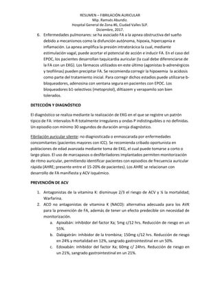 RESUMEN – FIBRILACIÓN AURICULAR
Mip. Ramsés Abundiz.
Hospital General de Zona #6, Ciudad Valles SLP.
Diciembre, 2017.
6. Enfermedades pulmonares: se ha asociado FA a la apnea obstructiva del sueño
debido a mecanismos como la disfunción autónoma, hipoxia, hipercapnia e
inflamación. La apnea amplifica la presión intratorácica la cual, mediante
estimulación vagal, puede acortar el potencial de acción e inducir FA. En el caso del
EPOC, los pacientes desarrollan taquicardia auricular (la cual debe diferenciarse de
la FA con un EKG). Los fármacos utilizados en este último (agonistas b-adrenérgicos
y teofilinas) pueden precipitar FA. Se recomienda corregir la hipoxemia la acidosis
como parte del tratamiento inicial. Para corregir dichos estadios puede utilizarse b-
bloqueadores, adenosina con ventana segura en pacientes con EPOC. Los
bloqueadores b1-selectivos (metoprolol), diltiazem y verapamilo son bien
tolerados.
DETECCIÓN Y DIAGNÓSTICO
El diagnóstico se realiza mediante la realización de EKG en el que se registre un patrón
típico de FA: intervalos R-R totalmente irregulares y ondas P indistinguibles o no definidas.
Un episodio con mínimo 30 segundos de duración arroja diagnóstico.
Fibrilación auricular silente: no diagnosticada o enmascarada por enfermedades
concomitantes (pacientes mayores con ICC). Se recomienda cribado oportunista en
poblaciones de edad avanzada mediante toma de EKG, el cual puede tomarse a corto o
largo plazo. El uso de marcapasos o desfibriladores implantados permiten monitorización
de ritmo auricular, permitiendo identificar pacientes con episodios de frecuencia auricular
rápida (AHRE; presente entre el 15-20% de pacientes). Los AHRE se relacionan con
desarrollo de FA manifiesta y ACV isquémico.
PREVENCIÓN DE ACV
1. Antagonistas de la vitamina K: disminuye 2/3 el riesgo de ACV y ¼ la mortalidad;
Warfarina.
2. ACO no antagonistas de vitamina K (NACO): alternativa adecuada para los AVK
para la prevención de FA, además de tener un efecto predecible sin necesidad de
monitorización.
a. Apixabán: inhibidor del factor Xa; 5mg c/12 hrs. Reducción de riesgo en un
55%.
b. Dabigatrán: inhibidor de la trombina; 150mg c/12 hrs. Reducción de riesgo
en 24% y mortalidad en 12%, sangrado gastrointestinal en un 50%.
c. Edoxabán: inhibidor del factor Xa; 60mg c/ 24hrs. Reducción de riesgo en
un 21%, sangrado gastrointestinal en un 21%.
 