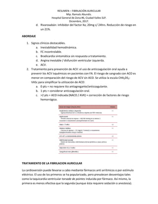 RESUMEN – FIBRILACIÓN AURICULAR
Mip. Ramsés Abundiz.
Hospital General de Zona #6, Ciudad Valles SLP.
Diciembre, 2017.
d. Rivaroxabán: inhibidor del factor Xa; 20mg c/ 24hrs. Reducción de riesgo en
un 21%.
ABORDAJE
1. Signos clínicos destacables.
a. Inestabilidad hemodinámica.
b. FC incontrolable.
c. Bradicardia sintomática sin respuesta a tratamiento.
d. Angina inestable / disfunción ventricular izquierda.
e. ACV.
2. Tratamiento para prevención de ACV: el uso de anticoagulación oral ayuda a
prevenir los ACV isquémicos en pacientes con FA. El riesgo de sangrado con ACO es
menor en comparación del riesgo de ACV sin ACO. Se utiliza la escala CHA2DS2-
VASc para simplificar la utilización de ACO:
a. 0 pts = no requiere tto antiagregante/anticoagulante.
b. 1 pts = considerar anticoagulación oral.
c. >2 pts = ACO indicada (NACO / AVK) + corrección de factores de riesgo
hemorrágico.
TRATAMIENTO DE LA FIBRILACION AURICULAR
La cardioversión puede llevarse a cabo mediante fármacos anti arrítmicos o por estímulo
eléctrico. El uso de los primeros se ha popularizado, pero prevalecen desventajas tales
como la taquicardia ventricular torsade de pointes inducida por fármaco. Así mismo, la
primera es menos efectiva que la segunda (aunque ésta requiere sedación o anestesia).
 
