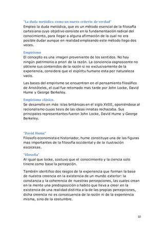 10
“La duda metódica como un nuevo criterio de verdad”
Empleo la duda metódica, que es un método esencial de la filosofía
cartesiana cuyo objetivo consiste en la fundamentación radical del
conocimiento, para llegar a alguna afirmación de la cual no era
posible dudar aunque en realidad empleando este método llego dos
veces.
Empirismo
El concepto es una imagen proveniente de los sentidos. No hay
ningún patrimonio a priori de la razón. La conciencia cognoscente no
obtiene sus contenidos de la razón si no exclusivamente de la
experiencia, considera que el espíritu humano esta por naturaleza
vacio.
Las bases del empirismo se encuentran en el pensamiento filosófico
de Aristóteles, el cual fue retomado mas tarde por John Locke, David
Hume y George Berkeley.
Empirismo clásico.
Se desarrollo en más islas británicas en el siglo XVIII, oponiéndose al
racionalismo cuyas tesis de las ideas innatas rechazaba. Sus
principales representantes fueron John Locke, David Hume y George
Berkeley.
“David Hume”
Filosofo economista e historiador, hume constituye una de las figuras
mas importantes de la filosofía occidental y de la ilustración
escocesas.
“filosofía”
Al igual que locke, sostuvo que el conocimiento y la ciencia solo
tinene como base la percepción.
También identifico dos rasgos de la experiencia que forman la base
de nuestra creencia en la existencia de un mundo exterior: la
constancia y la coherencia de nuestras percepciones, las cuales crean
en la mente una predisposición o habito que lleva a creer en la
existencia de una realidad distinta a la de las propias percepciones,
dicha creencia no es consecuencia de la razón ni de la experiencia
misma, sino de la costumbre.
 