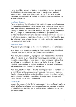 11
Hume considero que un estado de naturaleza no es más que una
ficción filosófica, que nunca tuvo lugar ni puede tener realidad
ninguna. Asimismo, la familia constituye en núcleo básico de la
sociedad, que se amplia al constatar los beneficios derivados de tal
asociación natural.
Idealismo Alemán
Fue una corriente filosófica inspirada en la crítica de la razón pura de
Immanuel Kant fundamentalmente con base en la postura de que si
bien todo nuestro conocimiento empieza con la experiencia, no todo
se origina de ella. En Alemania, a finales del siglo XVIII y comienzos
del XIX, surgió la preocupación por la libertad que permitiera
combatir el desmembramiento político laico que existía sin conducir a
revoluciones sociales o políticas, sino a un movimiento filosófico que
dio origen al nacionalismo alemán y la legitimación del movimiento
cultural del romanticismo.
Immanuel Kant
Propuso la epistemología al dar prioridad a las ideas sobre las cosas.
A su teoría se le denomino idealismo trascendental, cuyo propósito
consiste en analizar la constitución del objeto científico.
Para Kant, la educación y el progreso eran inseparables. Definió la
educación como lo que hace al ser humano, proponiendo que esta
fuera integral, rígida y severa, pues, de esta forma, se protegería a
los niños y se evitarían las desviaciones. Su fin debe ser ético y
consistir en encaminar al ser humano hacia la libertad, e inclinarse
hacia la formación y no hacia la instrucción.
Para Kant, los fundamentos de una ciencia posible se encuentran en
la emisión de juicios verdaderos universales, necesarios y a priori.
Así, los juicios verdaderamente científicos son los sintéticos a priori,
pues no repiten verdades conocidas, sino que tratan de descubrir
cosas nuevas y buscan la certidumbre.
“ESTETICA”
La estética trascendental de Kant se ocupa de conocer los principios a
priori, y la forma valida de conocer para la conciencia, que permiten
el conocimiento sensible, por lo cual se centra en la conciencia y en
las sensaciones.
 