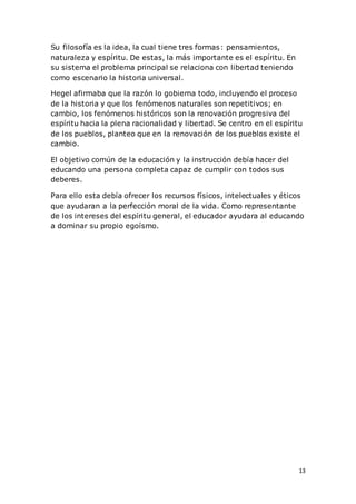 13
Su filosofía es la idea, la cual tiene tres formas: pensamientos,
naturaleza y espíritu. De estas, la más importante es el espíritu. En
su sistema el problema principal se relaciona con libertad teniendo
como escenario la historia universal.
Hegel afirmaba que la razón lo gobierna todo, incluyendo el proceso
de la historia y que los fenómenos naturales son repetitivos; en
cambio, los fenómenos históricos son la renovación progresiva del
espíritu hacia la plena racionalidad y libertad. Se centro en el espíritu
de los pueblos, planteo que en la renovación de los pueblos existe el
cambio.
El objetivo común de la educación y la instrucción debía hacer del
educando una persona completa capaz de cumplir con todos sus
deberes.
Para ello esta debía ofrecer los recursos físicos, intelectuales y éticos
que ayudaran a la perfección moral de la vida. Como representante
de los intereses del espíritu general, el educador ayudara al educando
a dominar su propio egoísmo.
 