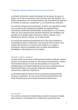 5
La filosofía cristiana medieval y la reforma protestante
La religión intenta dar cuenta del porque de las cosas, la causa, el
origen y el fin de la existencia, tanto de Dios como del hombre. Los
dioses representan una voluntad superior que esta detrás de algo que
el hombre no alcanza a comprender y en consecuencia, controlar.
Las culturas antiguas eran politeístas, es decir, sus seguidores creían
en la existencia de múltiples divinidades con características
individuales claramente identificables. Una deidad es un ser divino,
cada uno de los dioses de las diversas religiones son deidades; por
ejemplo en la religión judío-cristiana es Yahve o Jehová, en el
hinduismo es Brama o Rama; en el islam es Ala.
El cristianismo sostiene la existencia de un Dios que sintetiza la
trascendencia (Dios es diferente a las cosas de este mundo), es el
creador del universo y el hombre esta creado a su imagen y
semejanza. Dios es concebido como un padre benevolente y
bondadoso e interesado en el ser humano.
Filosofía cristiano medieval
La edad media se enmarca históricamente desde la caída del imperio
romano de occidente ocurrida en 476 hasta el renacimiento, muchos
historiadores marcan el inicio de este periodo en el siglo XIV
temáticamente la filosofía medieval se inicia con el dialogo entre la
filosofía helenística y las grandes religiones monoteístas:
cristianismo, judaísmo e islamismo.
La filosofía medieval marca el fin de la historia del pensamiento
antiguo y la apertura de una nueva forma de pensamiento o de
hacer filosofía, pues con el advenimiento del cristianismo.
La patrística
En el primer periodo de la edad media se dieron los pasos iníciales
para conciliar a la filosofía con el cristianismo, esta frase esta
 