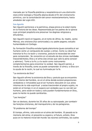 6
marcada por la filosofía platónica y neoplatónica sin una distinción
clara entre teología y filosofía abarca desde el fin del cristianismo
primitivo, con la consolidación del canon neotestamentario, hasta
alrededor del siglo VIII.
San Agustín
San Agustín pertenece a la patrística, etapa previa a la edad media
en la historia de las ideas. Representada por los padres de la iglesia
cuyo principal propósito era preservar los dogmas religiosos y
difundirlos.
San Agustín nació en tagaste, en el norte de áfrica. Su madre, santa
Mónica, era cristiana (fue canonizada) y su padre pagano; estudio
humanidades en Cartago.
Su formación filosófica estaba ligada platonismo (pues concebía al ser
humano como un compuesto de cuerpo y alma). Como su ideal fue
transitar la fe a la razón y viceversa, postulo la necesidad de creer
para comprender. Se concentro en el estudio de dos únicas realidades
trascendentales; Dios y el alma (las únicas que vale la pena conocer
y admirar). Tomo a la fe y a la razón como instrumento
complementarios para encontrar la verdad. San Agustín pensó, a
través de la filosofía, como se puede comprender el alma y a Dios con
la ayuda de la razón, la cual es iluminada por la fe.
“La existencia de Dios”
San Agustín afirmo la existencia de Dios y postulo que se encuentra
en el interior del hombre, es en el alma donde existen proporciones
verdaderas e inmutables que el ser humano descubre en sus actos
internos de la vida espiritual y estas trascienden al propio sujeto, no
están en el tiempo ni en el espacio son verdades que no son del ser
humano, pero están en todos y solo pueden fundamentarse en Dios,
pues la mente no puede cambiarlas.
“Las herejías”
San se destaco, durante los 35 años de su episcopado, por combatir
las herejías cristianas, del maniqueísmo y de los pelagianos.
“El problema del tiempo”
El tiempo, afirmo, solo existe en el alma del hombre. El pasado es la
memoria del alma; el presente su espera y el futuro, anhelo. Dios
puso en la materia inicial del mundo las razones seminales, las cuales
 