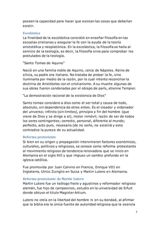 7
poseen la capacidad para hacer que existan las cosas que deberían
existir.
Escolástica
La finalidad de la escolástica consistió en enseñar filosofía en las
escuelas cristianas y asegurar la fe con la ayuda de la teoría
aristotélica y neoplatónica. En la escolástica, la filosofía se halla al
servicio de la teología, es decir, la filosofía sirve para comprobar los
postulados de la teología.
“Santo Tomas de Aquino”
Nació en una familia noble de Aquino, cerca de Nápoles. Reino de
silicia, su padre era italiano. No trataba de probar la fe, sino
iluminarla por medio de la razón, por lo cual intento reconciliar la
doctrina de Aristóteles con el cristianismo. A su muerte algunas de
sus obras fueron condenadas por el obispo de parís, etienne Tempier.
“La demostración racional de la existencia de Dios”
Santo tomas considero a dios como el ser total y causa de todo,
absoluto, sin dependencia de otros entes. Es el creador y ordenador
del universo; infinito (sin limites), principio y fin del hombre (que
viene de Dios y se dirige a el), motor inmóvil; razón de ser de todos
los seres contingentes; correcto, personal, diferente al mundo;
perfecto, acto puro, necesario (de no serlo, no existirá y esto
contradice la pureza de su actualidad.
Reforma protestante
Si bien en su origen y propagación intervinieron factores económicos,
culturales, políticos y religiosos, se conoce como reforma protestante
al movimiento religioso de tendencia renovadora que se inicio en
Alemania en el siglo XVI y que impuso un cambio profundo en la
iglesia católica.
Fue promovida por Juan Calvino en Francia, Enrique VIII en
Inglaterra, Ulrico Zuinglio en Suiza y Martin Lutero en Alemania.
Reforma protestante de Martín Lutero
Martin Lutero fue un teólogo fraile y agustinos y reformador religioso
alemán, fue hijo de campesinos, estudio en la universidad de Erfurt
donde obtuvo el titulo Magister Artium.
Lutero no creía en la libertad del hombre ni en su bondad, al afirmar
que la biblia era la única fuente de autoridad religiosa que la esencia
 