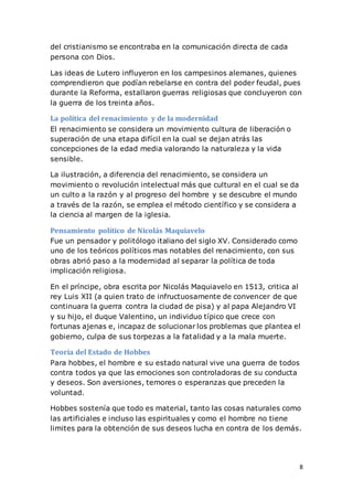 8
del cristianismo se encontraba en la comunicación directa de cada
persona con Dios.
Las ideas de Lutero influyeron en los campesinos alemanes, quienes
comprendieron que podían rebelarse en contra del poder feudal, pues
durante la Reforma, estallaron guerras religiosas que concluyeron con
la guerra de los treinta años.
La política del renacimiento y de la modernidad
El renacimiento se considera un movimiento cultura de liberación o
superación de una etapa difícil en la cual se dejan atrás las
concepciones de la edad media valorando la naturaleza y la vida
sensible.
La ilustración, a diferencia del renacimiento, se considera un
movimiento o revolución intelectual más que cultural en el cual se da
un culto a la razón y al progreso del hombre y se descubre el mundo
a través de la razón, se emplea el método científico y se considera a
la ciencia al margen de la iglesia.
Pensamiento político de Nicolás Maquiavelo
Fue un pensador y politólogo italiano del siglo XV. Considerado como
uno de los teóricos políticos mas notables del renacimiento, con sus
obras abrió paso a la modernidad al separar la política de toda
implicación religiosa.
En el príncipe, obra escrita por Nicolás Maquiavelo en 1513, critica al
rey Luis XII (a quien trato de infructuosamente de convencer de que
continuara la guerra contra la ciudad de pisa) y al papa Alejandro VI
y su hijo, el duque Valentino, un individuo típico que crece con
fortunas ajenas e, incapaz de solucionar los problemas que plantea el
gobierno, culpa de sus torpezas a la fatalidad y a la mala muerte.
Teoría del Estado de Hobbes
Para hobbes, el hombre e su estado natural vive una guerra de todos
contra todos ya que las emociones son controladoras de su conducta
y deseos. Son aversiones, temores o esperanzas que preceden la
voluntad.
Hobbes sostenía que todo es material, tanto las cosas naturales como
las artificiales e incluso las espirituales y como el hombre no tiene
limites para la obtención de sus deseos lucha en contra de los demás.
 