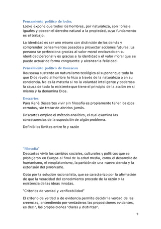 9
Pensamiento político de locke.
Locke expone que todos los hombres, por naturaleza, son libres e
iguales y poseen el derecho natural a la propiedad, cuyo fundamento
es el trabajo.
La identidad es ser uno mismo con distinción de los demás y
comprender pensamientos pasados y proyectar acciones futuras. La
persona se perfecciona gracias al valor moral enclavado en su
identidad personal y es gracias a la identidad y el valor moral que se
puede actuar de forma congruente y alcanzar la felicidad.
Pensamiento político de Rousseau
Rousseau sustento un naturalismo teológico al suponer que todo lo
que Dios revelo al hombre lo hizo a través de la naturaleza o en su
conciencia. No es la materia si no la voluntad inteligente y poderosa
la causa de todo lo existente que tiene el principio de la acción en si
mismo y la denomina Dios.
Descartes
Para René Descartes vivir sin filosofía es propiamente tener los ojos
cerrados, sin tratar de abrirlos jamás.
Descartes empleo el método analítico, el cual examina las
consecuencias de la suposición de algún problema.
Definió los límites entre fe y razón
“Filosofía”
Descartes vivió los cambios sociales, culturales y políticos que se
produjeron en Europa al final de la edad media, como el desarrollo de
humanismo, el neoplatonismo, la parición de una nueva ciencia y la
extensión del pirronismo.
Opto por la solución racionalista, que se caracterizo por la afirmación
de que la veracidad del conocimiento procede de la razón y la
existencia de las ideas innatas.
“Criterios de verdad y verificabilidad”
El criterio de verdad o de evidencia permite decidir la verdad de las
creencias, entendiendo por verdaderas las proposiciones evidentes,
es decir, las proposiciones “claras y distintas”.
 