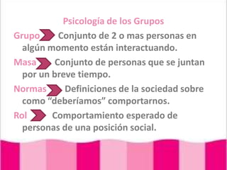 Psicología de los Grupos Grupo        Conjunto de 2 o mas personas en algún momento están interactuando.Masa        Conjunto de personas que se juntan por un breve tiempo.Normas        Definiciones de la sociedad sobre como “deberíamos” comportarnos.Rol           Comportamiento esperado de personas de una posición social.