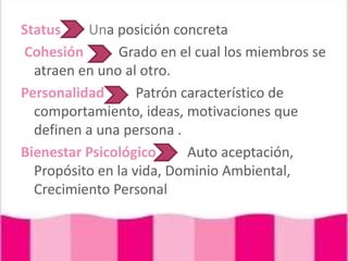 Status        Una posición concretaCohesiónGrado en el cual los miembros se atraen en uno al otro.PersonalidadPatrón característico de comportamiento, ideas, motivaciones que definen a una persona .Bienestar PsicológicoAuto aceptación, Propósito en la vida, Dominio Ambiental, Crecimiento Personal
