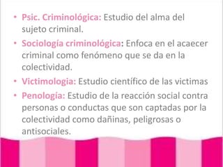 Psic. Criminológica: Estudio del alma del sujeto criminal.Sociología criminológica: Enfoca en el acaecer criminal como fenómeno que se da en la colectividad.Victimologia: Estudio científico de las victimasPenología: Estudio de la reacción social contra personas o conductas que son captadas por la colectividad como dañinas, peligrosas o antisociales.