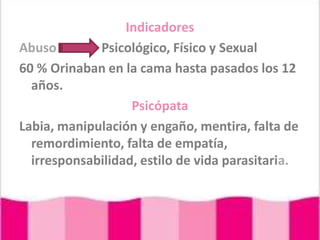 IndicadoresAbusoPsicológico, Físico y Sexual 60 % Orinaban en la cama hasta pasados los 12 años.PsicópataLabia, manipulación y engaño, mentira, falta de remordimiento, falta de empatía, irresponsabilidad, estilo de vida parasitaria.