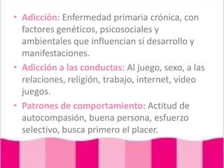 Adicción: Enfermedad primaria crónica, con factores genéticos, psicosociales y ambientales que influencian si desarrollo y manifestaciones.Adicción a las conductas: Al juego, sexo, a las relaciones, religión, trabajo, internet, video juegos.Patrones de comportamiento: Actitud de autocompasión, buena persona, esfuerzo selectivo, busca primero el placer. 
