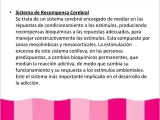 Sistema de Recompensa CerebralSe trata de un sistema cerebral encargado de mediar en las repuestas de condicionamiento a los estímulos, produciendo recompensas bioquimicas a las repuestas adecuadas, para manejar constructivamente los estímulos. Esta compuesto por zonas mesolímbicas y mesocorticales. La estimulación excesiva de este sistema conlleva, en las personas predispuestas, a cambios bioquímicos permanentes, que median la reacción adictiva, de modo que cambia su funcionamiento y su respuesta a los estímulos ambientales. Este el sistema más importante implicado en el desarrollo de la adicción.