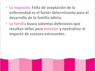 La negación: Falta de aceptación de la enfermedad es el factor determinante para el desarrollo de la familia adicta.La familia busca sistemas defensivos que resultan útiles para manejar y neutralizar el impacto de sucesos estresantes.