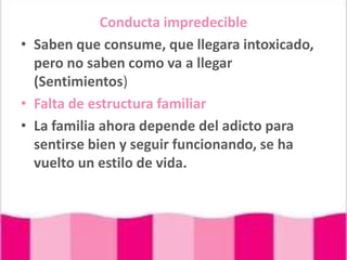 Conducta impredecibleSaben que consume, que llegara intoxicado, pero no saben como va a llegar (Sentimientos)Falta de estructura familiarLa familia ahora depende del adicto para sentirse bien y seguir funcionando, se ha vuelto un estilo de vida.