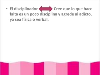 El disciplinador                Cree que lo que hace falta es un poco disciplina y agrede al adicto, ya sea física o verbal.