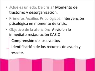 ¿Qué es un edo. De crisis? Momento de trastorno y desorganización.Primeros Auxilios Psicológicos: Intervención psicológica en momento de crisis.Objetivo de la atención:  Alivio en lo inmediato restauración CASIC      Comprensión de los eventos      Identificación de los recursos de ayuda y     rescate.
