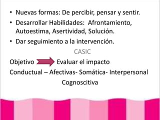 Nuevas formas: De percibir, pensar y sentir.Desarrollar Habilidades:  Afrontamiento, Autoestima, Asertividad, Solución.Dar seguimiento a la intervención.  CASICObjetivo              Evaluar el impactoConductual – Afectivas- Somática- InterpersonalCognoscitiva