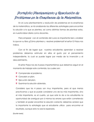 Portafolio Planteamiento y Resolución de
  Problemas en la Enseñanza de la Matemática.
        En el curso planteamiento y resolución de problemas en la enseñanza
de la matemática, se irá analizando las diferentes estrategias para encontrar
la solución a lo que se plantea, así como distintas formas de plantear estos,
en nuestra labor diaria como docentes.

        Para empezar con el contenido del curso es importante leer y analizar
lo que en su libro ¿Cómo plantear y resolver problemas? el señor G Polya nos
indica.

        Con el fin de lograr que    nuestros estudiantes aprendan a resolver
problemas debemos estimular en ellos el gusto por el pensamiento
independiente, lo cual se puede lograr por medio de la invención y el
descubrimiento.

        El señor Polya nos da 4 pasos importantísimos que debemos seguir en el
momento de trabajar este contenido, los cuales son:

        Comprender el problema.
        Concebir un plan.
        Ejecución del plan.
        Examinar la solución obtenida.

    Considero que los 4 pasos son muy importantes, pero el que menos
    practicamos y que se puede considerar uno de los más importantes, sino
    el más importante, es el cuarto, ya que este le da a los estudiantes la
    oportunidad de averiguar por sí mismos los errores que están cometiendo
    y también el poder encontrar la solución correcta; debemos aclarar que
    lo importante la estrategia que el estudiante utilice   para encontrar el
    resultado, aunque esta no sea la esperada.

[Escribir texto]
 