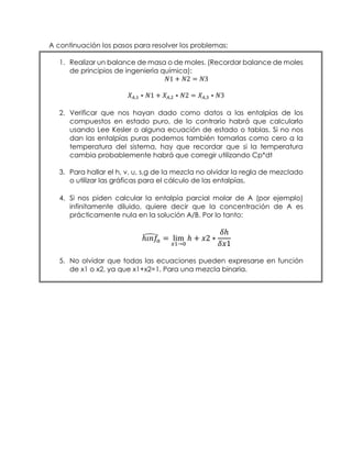A continuación los pasos para resolver los problemas:
1. Realizar un balance de masa o de moles. (Recordar balance de moles
de principios de ingeniería química):
𝑁1 + 𝑁2 = 𝑁3
𝑋 𝐴,1 ∗ 𝑁1 + 𝑋 𝐴,2 ∗ 𝑁2 = 𝑋 𝐴,3 ∗ 𝑁3
2. Verificar que nos hayan dado como datos a las entalpías de los
compuestos en estado puro, de lo contrario habrá que calcularlo
usando Lee Kesler o alguna ecuación de estado o tablas. Si no nos
dan las entalpías puras podemos también tomarlas como cero a la
temperatura del sistema, hay que recordar que si la temperatura
cambia probablemente habrá que corregir utilizando Cp*dt
3. Para hallar el h, v, u, s,g de la mezcla no olvidar la regla de mezclado
o utilizar las gráficas para el cálculo de las entalpías.
4. Si nos piden calcular la entalpía parcial molar de A (por ejemplo)
infinitamente diluido, quiere decir que la concentración de A es
prácticamente nula en la solución A/B. Por lo tanto:
ℎ𝑖𝑛𝑓̂𝑎 = lim
𝑥1→0
ℎ + 𝑥2 ∗
𝛿ℎ
𝛿𝑥1
5. No olvidar que todas las ecuaciones pueden expresarse en función
de x1 o x2, ya que x1+x2=1. Para una mezcla binaria.
 