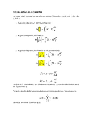 Tema 2: Calculo de la fugacidad
La fugacidad es una forma alterna matemática de calcular el potencial
químico.
1. Fugacidad para un compuesto puro:
ln [
𝑓
𝑝
] = ∫ (𝑍 − 1)
𝑑𝑃
𝑃
𝑃
0
2. Fugacidad para una mezcla
ln [
𝑓̂
𝑅𝑇
] = ∫ (𝑍̂ − 1)
𝑑𝑃
𝑃
𝑃
0
3. Fugacidad para una mezcla o solución binaria:
ln [
𝑓1̂
𝑦1 ∗ 𝑃
] = ∫ (𝑍1̂ − 1)
𝑑𝑃
𝑃
𝑃
0
ln [
𝑓2̂
𝑦2 ∗ 𝑃
] = ∫ (𝑍2̂ − 1)
𝑑𝑃
𝑃
𝑃
0
𝑍1̂ = 𝑍 + 𝑦2 ∗
𝜕𝑍
𝜕𝑥1
𝑍2̂ = ⁡𝑍 − 𝑦1 ∗
𝜕𝑍
𝜕𝑥1
Lo que está sombreado en amarillo también se conoce como coeficiente
de fugacidad φ .
Para el cálculo de la fugacidad de una mezcla podemos hacerlo como
ln[∅] = ∑ 𝑦𝑖 ∗ ln⁡[∅𝑖]
𝑁
𝑖=1
Se debe recordar además que:
 