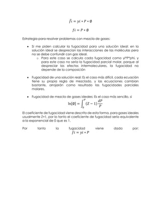 𝑓𝑖̂ = 𝑦𝑖 ∗ 𝑃 ∗ ∅
𝑓𝑖 = 𝑃 ∗ ∅
Estrategia para resolver problemas con mezcla de gases:
 Si me piden calcular la fugacidad para una solución ideal: en la
solución ideal se desprecian las interacciones de las moléculas pero
no se debe confundir con gas ideal.
o Para este caso se calcula cada fugacidad como yi*P*phi, y
para este caso no sería la fugacidad parcial molar, porque al
despreciar los efectos intermoleculares, la fugacidad no
depende de la composición
 Fugacidad de una solución real: Es el caso más difícil, cada ecuación
tiene su propia regla de mezclado, y las ecuaciones cambian
bastante, arrojarán como resultado las fugacidades parciales
molares.
 Fugacidad de mezcla de gases ideales: Es el caso más sencillo, si
ln[∅] = ∫ (𝑍 − 1)
𝑑𝑃
𝑃
𝑃
0
El coeficiente de fugacidad viene descrito de esta forma, para gases ideales
usualmente Z=1, por lo tanto el coeficiente de fugacidad sería equivalente
a la exponencial de 0 que es 1.
Por tanto la fugacidad viene dada por:
𝑓𝑖 = 𝑦𝑖 ∗ 𝑃
 
