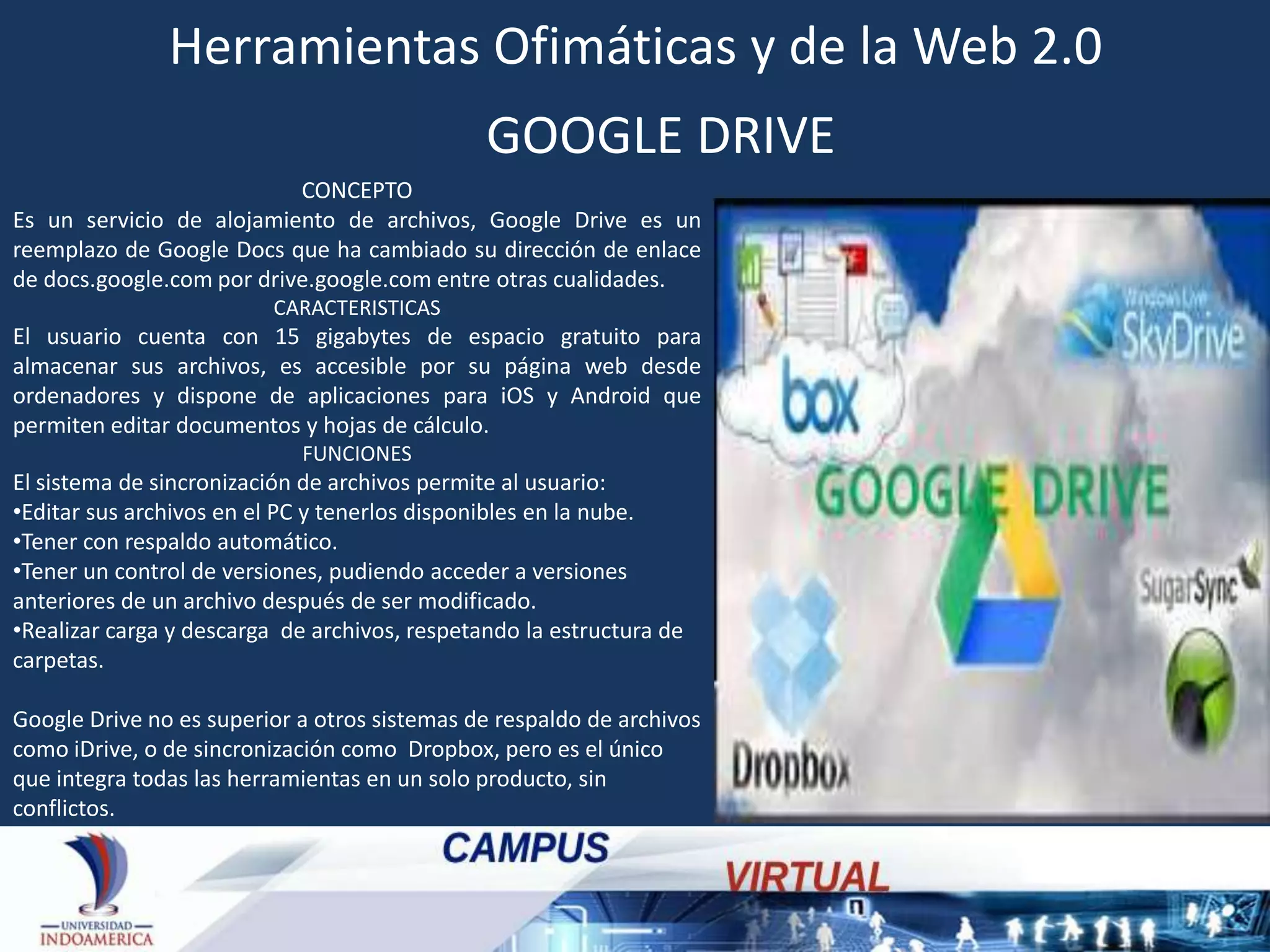 Herramientas Ofimáticas y de la Web 2.0
GOOGLE DRIVE
CONCEPTO
Es un servicio de alojamiento de archivos, Google Drive es un
reemplazo de Google Docs que ha cambiado su dirección de enlace
de docs.google.com por drive.google.com entre otras cualidades.
CARACTERISTICAS

El usuario cuenta con 15 gigabytes de espacio gratuito para
almacenar sus archivos, es accesible por su página web desde
ordenadores y dispone de aplicaciones para iOS y Android que
permiten editar documentos y hojas de cálculo.
FUNCIONES

El sistema de sincronización de archivos permite al usuario:
•Editar sus archivos en el PC y tenerlos disponibles en la nube.
•Tener con respaldo automático.
•Tener un control de versiones, pudiendo acceder a versiones
anteriores de un archivo después de ser modificado.
•Realizar carga y descarga de archivos, respetando la estructura de
carpetas.
Google Drive no es superior a otros sistemas de respaldo de archivos
como iDrive, o de sincronización como Dropbox, pero es el único
que integra todas las herramientas en un solo producto, sin
conflictos.

 