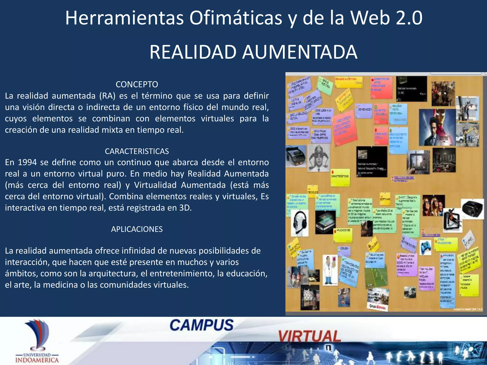 Herramientas Ofimáticas y de la Web 2.0
REALIDAD AUMENTADA
CONCEPTO
La realidad aumentada (RA) es el término que se usa para definir
una visión directa o indirecta de un entorno físico del mundo real,
cuyos elementos se combinan con elementos virtuales para la
creación de una realidad mixta en tiempo real.
CARACTERISTICAS

En 1994 se define como un continuo que abarca desde el entorno
real a un entorno virtual puro. En medio hay Realidad Aumentada
(más cerca del entorno real) y Virtualidad Aumentada (está más
cerca del entorno virtual). Combina elementos reales y virtuales, Es
interactiva en tiempo real, está registrada en 3D.
APLICACIONES

La realidad aumentada ofrece infinidad de nuevas posibilidades de
interacción, que hacen que esté presente en muchos y varios
ámbitos, como son la arquitectura, el entretenimiento, la educación,
el arte, la medicina o las comunidades virtuales.

 