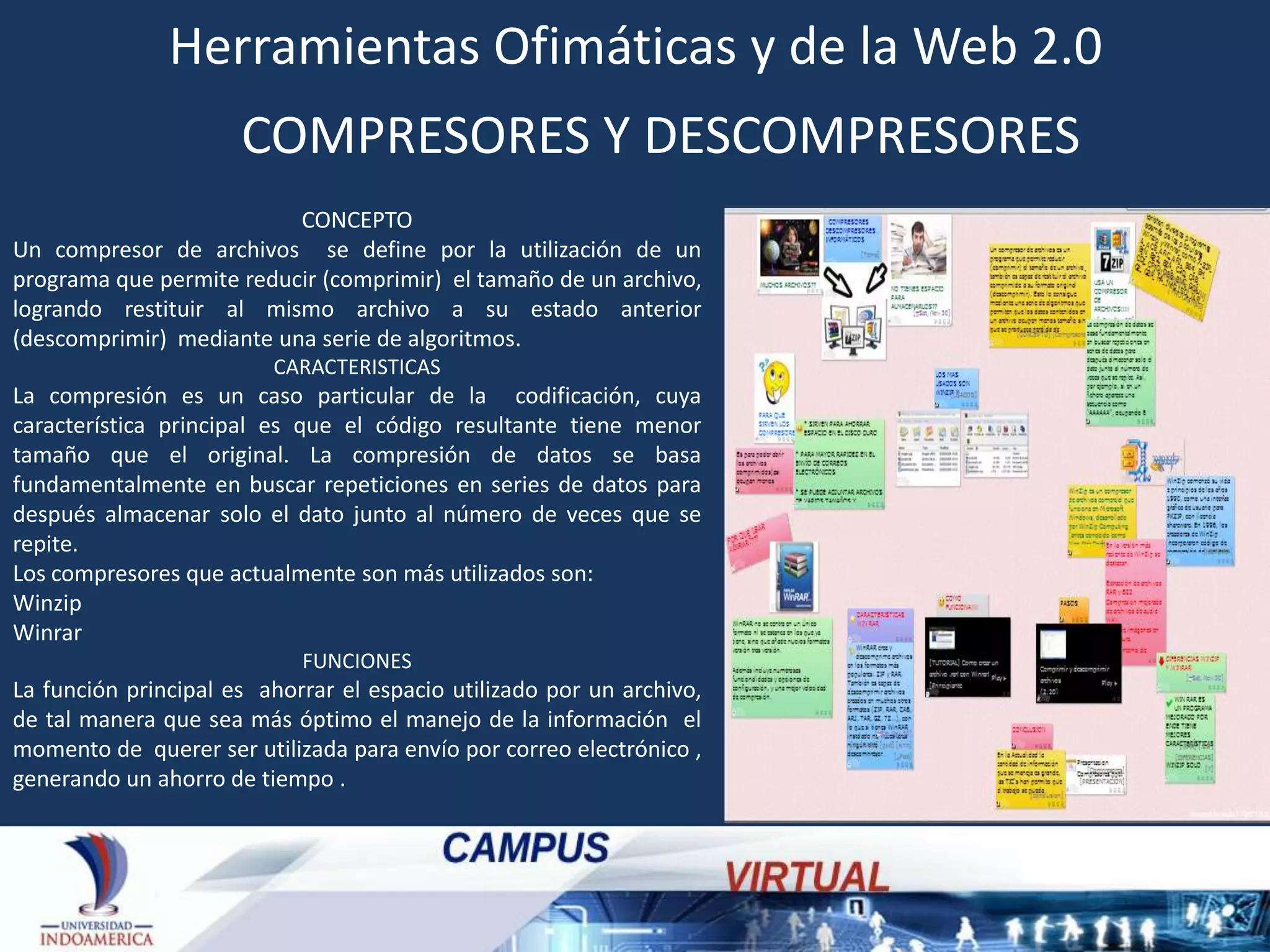 Herramientas Ofimáticas y de la Web 2.0
COMPRESORES Y DESCOMPRESORES
CONCEPTO
Un compresor de archivos se define por la utilización de un
programa que permite reducir (comprimir) el tamaño de un archivo,
logrando restituir al mismo archivo a su estado anterior
(descomprimir) mediante una serie de algoritmos.
CARACTERISTICAS

La compresión es un caso particular de la codificación, cuya
característica principal es que el código resultante tiene menor
tamaño que el original. La compresión de datos se basa
fundamentalmente en buscar repeticiones en series de datos para
después almacenar solo el dato junto al número de veces que se
repite.
Los compresores que actualmente son más utilizados son:
Winzip
Winrar
FUNCIONES

La función principal es ahorrar el espacio utilizado por un archivo,
de tal manera que sea más óptimo el manejo de la información el
momento de querer ser utilizada para envío por correo electrónico ,
generando un ahorro de tiempo .

 