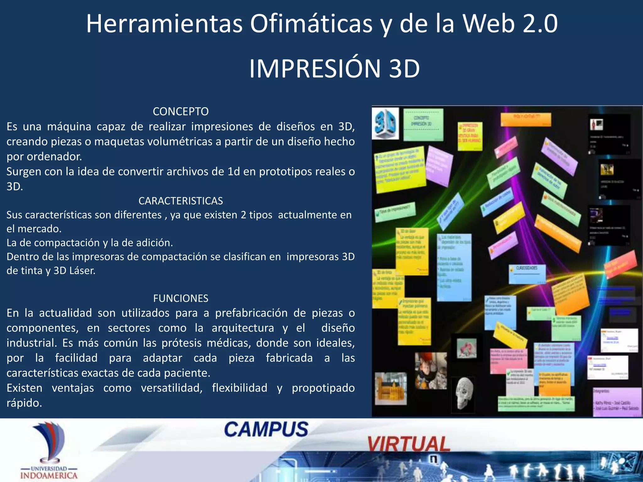 Herramientas Ofimáticas y de la Web 2.0
IMPRESIÓN 3D
CONCEPTO
Es una máquina capaz de realizar impresiones de diseños en 3D,
creando piezas o maquetas volumétricas a partir de un diseño hecho
por ordenador.
Surgen con la idea de convertir archivos de 1d en prototipos reales o
3D.
CARACTERISTICAS
Sus características son diferentes , ya que existen 2 tipos actualmente en
el mercado.
La de compactación y la de adición.
Dentro de las impresoras de compactación se clasifican en impresoras 3D
de tinta y 3D Láser.
FUNCIONES

En la actualidad son utilizados para a prefabricación de piezas o
componentes, en sectores como la arquitectura y el diseño
industrial. Es más común las prótesis médicas, donde son ideales,
por la facilidad para adaptar cada pieza fabricada a las
características exactas de cada paciente.
Existen ventajas como versatilidad, flexibilidad y propotipado
rápido.

 
